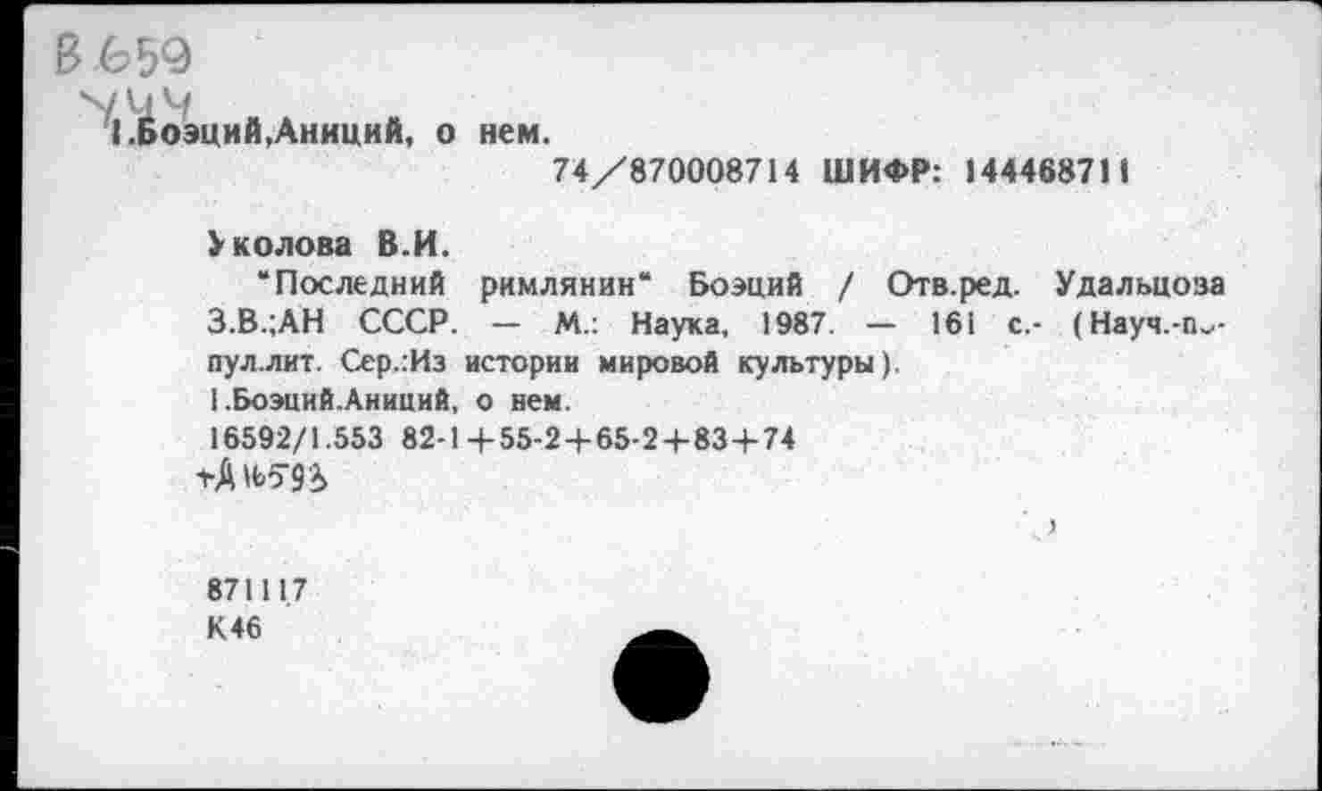 ﻿I .Боэций
В 659
.Аниций, о нем.
74/870008714 ШИФР: 144468711
Уколова В.И.
“Последний римлянин“ Боэций / Отв.ред. Удальцоза З.В.;АН СССР. — М.: Наука, 1987. — 161 с,- (Науч.-ги-пул.лит. Сер.:Из истории мировой культуры).
1 .Боэций.Анииий, о нем.
16592/1.553 82-1+55-2+65-2+834-74
87111.7
К 46